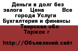 Деньги в долг без залога  › Цена ­ 100 - Все города Услуги » Бухгалтерия и финансы   . Тверская обл.,Торжок г.